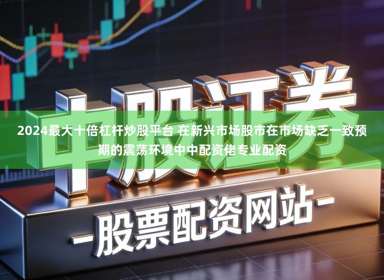 2024最大十倍杠杆炒股平台 在新兴市场股市在市场缺乏一致预期的震荡环境中中配资佬专业配资