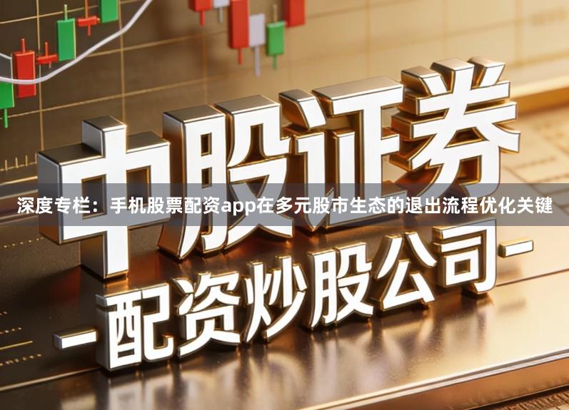 深度专栏：手机股票配资app在多元股市生态的退出流程优化关键