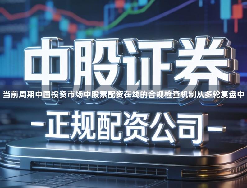 当前周期中国投资市场中股票配资在线的合规检查机制从多轮复盘中