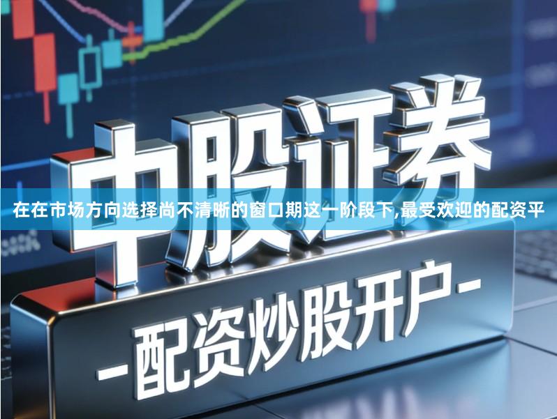 在在市场方向选择尚不清晰的窗口期这一阶段下,最受欢迎的配资平