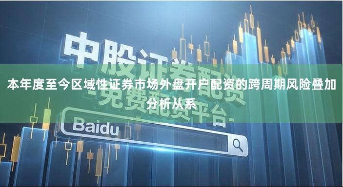 本年度至今区域性证券市场外盘开户配资的跨周期风险叠加分析从系